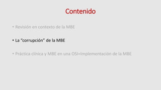 Contenido
• Revisión en contexto de la MBE
• La “corrupción” de la MBE
• Práctica clínica y MBE en una OSI=Implementación de la MBE
 