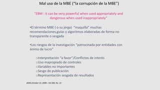 Mal uso de la MBE (“la corrupción de la MBE”)
“EBM : it can be very powerful when used appropriately and
dangerous when used inappropriately”
•El término MBE ( o su jerga) “maquilla” muchas
recomendaciones,guías y algoritmos elaboradas de forma no
transparente o sesgada
•Los riesgos de la investigación “patrocinada por entidades con
ánimo de lucro”
oInterpretación “a favor”/Conflictos de interés
oUso inapropiado de controles
oVariables no importantes
oSesgo de publicación
oRepresentación sesgada de resultados
JAMA,October 15, 2008—Vol 300, No. 15
 