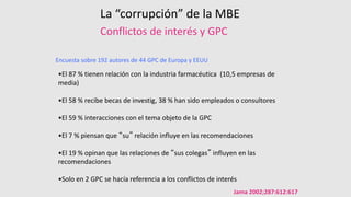 Conflictos de interés y GPC
Jama 2002;287:612:617
Encuesta sobre 192 autores de 44 GPC de Europa y EEUU
•El 87 % tienen relación con la industria farmacéutica (10,5 empresas de
media)
•El 58 % recibe becas de investig, 38 % han sido empleados o consultores
•El 59 % interacciones con el tema objeto de la GPC
•El 7 % piensan que “su” relación influye en las recomendaciones
•El 19 % opinan que las relaciones de “sus colegas” influyen en las
recomendaciones
•Solo en 2 GPC se hacía referencia a los conflictos de interés
La “corrupción” de la MBE
 