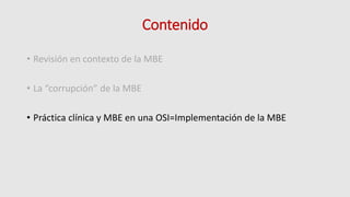 Contenido
• Revisión en contexto de la MBE
• La “corrupción” de la MBE
• Práctica clínica y MBE en una OSI=Implementación de la MBE
 