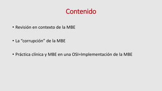 Contenido
• Revisión en contexto de la MBE
• La “corrupción” de la MBE
• Práctica clínica y MBE en una OSI=Implementación de la MBE
 