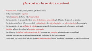 ¿Para qué nos ha servido a nosotros?
• Cuestionarnos nuestra propia práctica…y la de los demás
• Independencia de los expertos
• Tomar decisiones de forma más fundamentada
• Ser conscientes de la necesidad de la toma de decisiones compartida y la dificultad de ponerla en práctica
• Ser beligerantes frente al fenómeno de la medicalización, del sobrediagnóstico y el sobretratamiento farmacológico
• Ser conscientes de los conflictos de interés que corrompen la investigación, docencia y formación continuada
• Cambiar la forma de realizar la formación continuada
• Participar en el diseño e implementación de GPC y conocer sus carencias (pluripatología y comorbilidad)
• Orientar nuestra trayectoria investigadora hacia la evaluación de las intervenciones
• ¿Contribuir a la mejora de la práctica clínica en nuestro entorno?:rutas, protocolos, comisiones, formación continuada
 
