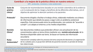 Guías de
práctica
clínica1
Conjunto de recomendaciones basadas en una revisión sistemática de la evidencia
y en la evaluación de los riesgos y beneficios de las diferentes alternativas, con el
objetivo de optimizar la atención sanitaria a los pacientes
Protocolo2 Documento dirigido a facilitar el trabajo clínico, elaborado mediante una síntesis
de información que detalla los pasos a seguir ante un problema asistencial
específico. Está consensuado entre los profesionales, con carácter de "acuerdo a
cumplir" y se adapta al entorno y a los medios disponibles
Revisión
Clínica3
Son documentos médicos que pretenden ofrecer una actualización de los
conocimientos sobre un tema clínico mediante una revisión estructurada de la
literatura disponible sobre ese tema. Se basan en fuentes de información
secundaria
Rutas
Asistenciales4
Intervención compleja sobre los procesos de toma conjunta de decisiones y la organización
de los cuidados para un grupo bien definido de pacientes durante un periodo de tiempo
bien determinado
1: National Research Council. Clinical Practice Guidelines We Can Trust. Washington, DC: The National Academies Press, 2011
2: http://portal.guiasalud.es/web/guest/definiciones-tipologia-opbe
3:Guía clínica de ¿Cómo hacer una revisión clínica con fuentes MBE? [Internet]. [citada2018 Nov 13]. Disponible en: https://www.fisterra.com/guias-clinicas/como-hacer-revision-clinica-con-fuentes-mbe/
4:Grupo de trabajo RA-Osakidetza/Dpto Salud 2018
Contribuir a la mejora de la práctica clínica en nuestro entorno
GPC , protocolos, revisiones y rutas asistenciales
 