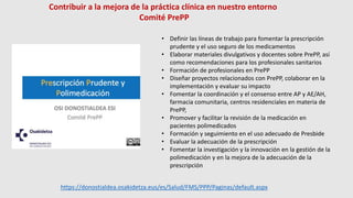 • Definir las líneas de trabajo para fomentar la prescripción
prudente y el uso seguro de los medicamentos
• Elaborar materiales divulgativos y docentes sobre PrePP, así
como recomendaciones para los profesionales sanitarios
• Formación de profesionales en PrePP
• Diseñar proyectos relacionados con PrePP, colaborar en la
implementación y evaluar su impacto
• Fomentar la coordinación y el consenso entre AP y AE/AH,
farmacia comunitaria, centros residenciales en materia de
PrePP,
• Promover y facilitar la revisión de la medicación en
pacientes polimedicados
• Formación y seguimiento en el uso adecuado de Presbide
• Evaluar la adecuación de la prescripción
• Fomentar la investigación y la innovación en la gestión de la
polimedicación y en la mejora de la adecuación de la
prescripción
Contribuir a la mejora de la práctica clínica en nuestro entorno
Comité PrePP
https://donostialdea.osakidetza.eus/es/Salud/FMS/PPP/Paginas/default.aspx
 