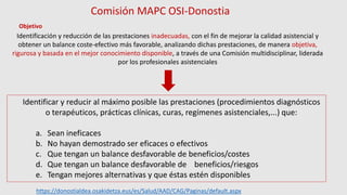 Identificación y reducción de las prestaciones inadecuadas, con el fin de mejorar la calidad asistencial y
obtener un balance coste-efectivo más favorable, analizando dichas prestaciones, de manera objetiva,
rigurosa y basada en el mejor conocimiento disponible, a través de una Comisión multidisciplinar, liderada
por los profesionales asistenciales
Identificar y reducir al máximo posible las prestaciones (procedimientos diagnósticos
o terapéuticos, prácticas clínicas, curas, regímenes asistenciales,...) que:
a. Sean ineficaces
b. No hayan demostrado ser eficaces o efectivos
c. Que tengan un balance desfavorable de beneficios/costes
d. Que tengan un balance desfavorable de beneficios/riesgos
e. Tengan mejores alternativas y que éstas estén disponibles
Comisión MAPC OSI-Donostia
Objetivo
https://donostialdea.osakidetza.eus/es/Salud/AAD/CAG/Paginas/default.aspx
 
