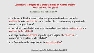 Contribuir a la mejora de la práctica clínica en nuestro entorno
Rutas asistenciales y MBE
Incorporación de la evidencia a la RA
• ¿La RA está diseñada con criterios que permitan incorporar la
evidencia más pertinente para resolver las cuestiones que plantea la
atención al problema?
• ¿Las principales decisiones y recomendaciones están sustentadas por
evidencia de calidad?
• ¿Se explican los métodos seguidos para lograr el consenso en
ausencia de evidencia de calidad?
• ¿La RA contempla un proceso de actualización?
Grupo de trabajo RA-Osakidetza/Dpto Salud 2018
 