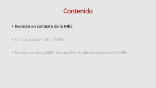 Contenido
• Revisión en contexto de la MBE
• La “corrupción” de la MBE
• Práctica clínica y MBE en una OSI=Implementación de la MBE
 
