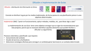 Difusión e implementación de Guías
Implementar (RAE) :“poner en funcionamiento, aplicar métodos, medidas, etc., para llevar algo a cabo”
La implementación de una Guía tiene como objetivo conseguir que se sigan las recomendaciones que
ésta propone, para lo que es necesario identificar aquellos elementos que pueden facilitar o
dificultar su seguimiento.
Procesos sistemático y planificado que requiere:
• Conocimiento del contexto
• Estudio de barreras y facilitadores
• Seleccionar estrategias efectivas para conseguir un cambio(superar barreras) en un contexto determinado
Difusión : distribución de información al clínico
Consiste en distribuir la guía por los medios tradicionales, de forma pasiva sin una planificación previa ni unos
objetivos determinados.
https://www.osakidetza.euskadi.eus/r85-phgpc00/es/
 