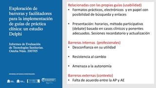 Relacionadas con las propias guías (usabilidad)
• Formatos prácticos, electrónicos y en papel con
posibilidad de búsqueda y enlaces
• Presentación: horarios, método participativo
(debate) basado en casos clínicos y ponentes
adecuados. Sesiones recordatorio y actualización
Barreras internas (profesionales)
• Desconfianza en su utilidad
• Resistencia al cambio
• Amenaza a la autonomía
Barreras externas (contexto)
• Falta de acuerdo entre la AP y AE
 