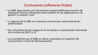 Conclusiones (reflexiones finales)
• La MBE sigue siendo una herramienta imprescindible para la toma de
decisiones clínicas individuales pero también en las organizativas y de
gestión a cualquier nivel
• La vigencia de la MBE en la docencia y formación continuada de los
profesionales
• Ser conscientes de los riesgos de la corrupción y manipulación interesada
de la evidencia (SSCC y CI)
• La necesidad de que la MBE se utilice y practique en la gestión del
conocimiento a nivel de OSI (evaluación)
 