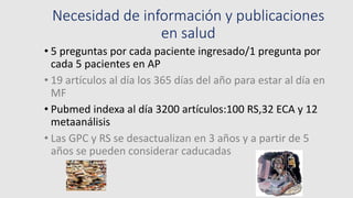Necesidad de información y publicaciones
en salud
• 5 preguntas por cada paciente ingresado/1 pregunta por
cada 5 pacientes en AP
• 19 artículos al día los 365 días del año para estar al día en
MF
• Pubmed indexa al día 3200 artículos:100 RS,32 ECA y 12
metaanálisis
• Las GPC y RS se desactualizan en 3 años y a partir de 5
años se pueden considerar caducadas
 