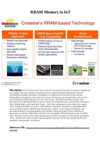 RRAM Memory in IoT
Description: IoT In the Next Few Years- Internet Connection Demands Increasing, Computation
Increasingly Moving to Nodes, Technology Drivers Supporting Node Deployment- Sensors
becoming increasingly affordable, Smartphones as a gateway for IoT nodes to the internet,
Bandwidth cost dropped by 40x in the last 10 years, Processing costs dropped 60x in the last 10
years. RRAM as NVM Alternative in IoT- Data Center – Block Oriented Data Storage: Low
latency(10-5 s), high bandwidth, low power, Native 3D compatible array architecture, Alternatives:
SSD, DRAM (disk cache), hard disk. Nodes – XiP Code and Random Access Data: Low latency
(10-8 s), high bandwidth, low power, CMOS BEOL compatible, Alternatives: embedded NOR,
discrete NOR.Crossbar’s RRAM-based Technology- Simple, 3 layer Approach- Metallic top
electrode, Resistive switching medium, Non-metallic bottom electrode, Electric field based
filamentary switching. CMOS Back-End-Of- Line Compatible: RRAM layer(s) on top of CMOS
logic, Filament sizes less than 10nm demonstrated, On/Off ratio improves with smaller geometries.
Array: Architectures, Data storage, Approaching 4F2 memory cell for data storage Natively 3D
stackable, Code storage, Low latency.
Reference URL: http://electronics.wesrch.com/paper-details/pdf-EL1SE1UU8IPTA-rram-mem
ory-in-iot
 