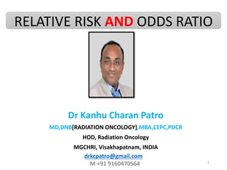 RELATIVE RISK AND ODDS RATIO
Dr Kanhu Charan Patro
MD,DNB[RADIATION ONCOLOGY],MBA,CEPC,PDCR
HOD, Radiation Oncology
MGCHRI, Visakhapatnam, INDIA
1
drkcpatro@gmail.com
M +91 9160470564
 