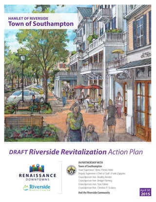 HAMLET OF RIVERSIDE
Town of Southampton
DRAFT Riverside Revitalization Action Plan
IN PARTNERSHIP WITH
Town of Southampton
Town Supervisor / Anna Throne-Holst
Deputy Supervisor / Chief of Staff / Frank Zappone
Councilperson Hon. Bradley Bender
Councilperson Hon. Bridget Fleming
Councilperson Hon. Stan Glinka
Councilperson Hon. Christine P. Scalera
And the Riverside Community
April 30
2015
 