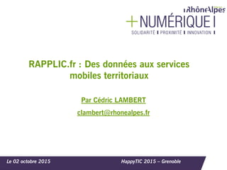 Le 02 octobre 2015 HappyTIC 2015 – Grenoble
RAPPLIC.fr : Des données aux services
mobiles territoriaux
Par Cédric LAMBERT
clambert@rhonealpes.fr
 