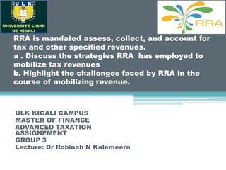 RRA is mandated assess, collect, and account for
tax and other specified revenues.
a . Discuss the strategies RRA has employed to
mobilize tax revenues
b. Highlight the challenges faced by RRA in the
course of mobilizing revenue.
ULK KIGALI CAMPUS
MASTER OF FINANCE
ADVANCED TAXATION
ASSIGNEMENT
GROUP 3
Lecture: Dr Robinah N Kalemeera
 