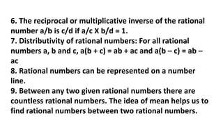 6. The reciprocal or multiplicative inverse of the rational
number a/b is c/d if a/c X b/d = 1.
7. Distributivity of rational numbers: For all rational
numbers a, b and c, a(b + c) = ab + ac and a(b – c) = ab –
ac
8. Rational numbers can be represented on a number
line.
9. Between any two given rational numbers there are
countless rational numbers. The idea of mean helps us to
find rational numbers between two rational numbers.
 