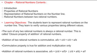 • Chapter – Rational Numbers Contents :
Introduction
Properties of Rational Numbers
Representation of Rational Numbers on the Number line.
Rational Numbers between two rational numbers.
• Learning Objectives: The students learn to represent rational numbers on the
number line. They learn to verify various properties taking different values.
•The sum of any two rational numbers is always a rational number. This is
called ‘Closure property of addition’ of rational numbers.
•Addition of two rational numbers is commutative. a/b + c/d = c/d + a/b
•Commutative property is true for addition and multiplication only
•Addition of rational numbers is associative. a/b + (c/d + e/f)= ( c/d + a/b) + e/f
 