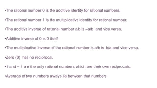 •The rational number 0 is the additive identity for rational numbers.
•The rational number 1 is the multiplicative identity for rational number.
•The additive inverse of rational number a/b is –a/b and vice versa.
•Additive inverse of 0 is 0 itself
•The multiplicative inverse of the rational number is a/b is b/a and vice versa.
•Zero (0) has no reciprocal.
•1 and – 1 are the only rational numbers which are their own reciprocals.
•Average of two numbers always lie between that numbers
 