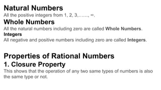 Natural Numbers
All the positive integers from 1, 2, 3,……, ∞.
Whole Numbers
All the natural numbers including zero are called Whole Numbers.
Integers
All negative and positive numbers including zero are called Integers.
Properties of Rational Numbers
1. Closure Property
This shows that the operation of any two same types of numbers is also
the same type or not.
 