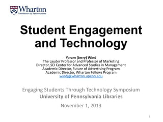 Student Engagement
and Technology
Yoram (Jerry) Wind
The Lauder Professor and Professor of Marketing
Director, SEI Center for Advanced Studies in Management
Academic Director, Future of Advertising Program
Academic Director, Wharton Fellows Program
windj@wharton.upenn.edu

Engaging Students Through Technology Symposium
University of Pennsylvania Libraries
November 1, 2013
1

 