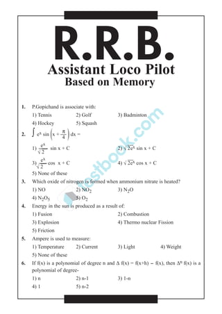 R.R.B.Assistant Loco Pilot
Based on Memory
1. P.Gopichand is associate with:
1) Tennis 2) Golf 3) Badminton
4) Hockey 5) Squash
π
2. ∫ ex sin (x +  )dx =
4
ex
1)  sin x + C 2) √

2ex sin x + C
√

2
ex
3)  cos x + C 4) √

2ex cos x + C
√

2
5) None of these
3. Which oxide of nitrogen is formed when ammonium nitrate is heated?
1) NO 2) NO2 3) N2O
4) N2O5 5) O2
4. Energy in the sun is produced as a result of:
1) Fusion 2) Combustion
3) Explosion 4) Thermo nuclear Fission
5) Friction
5. Ampere is used to measure:
1) Temperature 2) Current 3) Light 4) Weight
5) None of these
6. If f(x) is a polynomial of degree n and ∆ f(x) = f(x+h) - f(x), then ∆n f(x) is a
polynomial of degree-
1) n 2) n-1 3) 1-n
4) 1 5) n-2
 