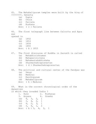 45. The Mahabalipuram temples were built by the king of 
????????. Dynasty 
(a) Gupta 
(b) Chola 
(c) Pallava 
(d) Kushana 
Ans: ( c ) Pallava 
46. The first telegraph line between Calcutta and Agra 
was 
opened in 
(a) 1852 
(b) 1853 
(c) 1854 
(d) 1855 
Ans: ( b ) 1853 
47. The first discourse of Buddha in Sarnath is called 
(a) Mahabhiniskraman 
(b) Mahaparinirvana 
(c) Mahamastakabhisheka 
(d) Dharmachakrapravartan 
Ans: ( d ) Dharmachakrapravartan 
48. The political and cultural center of the Pandyas was 
(a) Vengi 
(b) Madurai 
(c) Kanchipuram 
(d) Mahabalipuram 
Ans: ( b ) Madurai 
49. What is the correct chronological order of the 
dynasties 
in which they invaded India ? 
1. Huns 2. Kushanas 
3. Aryans 4. Greeks 
(a) 4, 3, 2, 1 
(b) 3, 4, 2, 1 
(c) 4, 2, 3, 1 
(d) 3, 4, 1, 2 
Ans: ( b ) 3, 4, 2, 1 
 