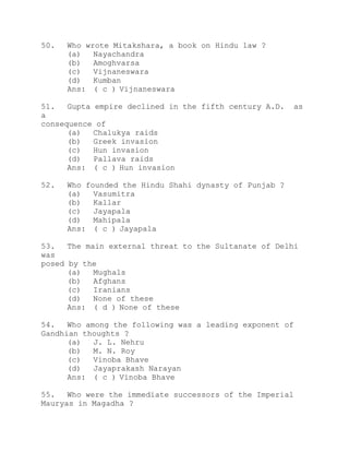 50. Who wrote Mitakshara, a book on Hindu law ? 
(a) Nayachandra 
(b) Amoghvarsa 
(c) Vijnaneswara 
(d) Kumban 
Ans: ( c ) Vijnaneswara 
51. Gupta empire declined in the fifth century A.D. as 
a 
consequence of 
(a) Chalukya raids 
(b) Greek invasion 
(c) Hun invasion 
(d) Pallava raids 
Ans: ( c ) Hun invasion 
52. Who founded the Hindu Shahi dynasty of Punjab ? 
(a) Vasumitra 
(b) Kallar 
(c) Jayapala 
(d) Mahipala 
Ans: ( c ) Jayapala 
53. The main external threat to the Sultanate of Delhi 
was 
posed by the 
(a) Mughals 
(b) Afghans 
(c) Iranians 
(d) None of these 
Ans: ( d ) None of these 
54. Who among the following was a leading exponent of 
Gandhian thoughts ? 
(a) J. L. Nehru 
(b) M. N. Roy 
(c) Vinoba Bhave 
(d) Jayaprakash Narayan 
Ans: ( c ) Vinoba Bhave 
55. Who were the immediate successors of the Imperial 
Mauryas in Magadha ? 
 