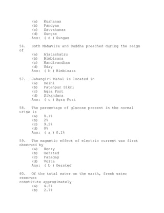 (a) Kushanas 
(b) Pandyas 
(c) Satvahanas 
(d) Sungas 
Ans: ( d ) Sungas 
56. Both Mahavira and Buddha preached during the reign 
of 
(a) Ajatashatru 
(b) Bimbisara 
(c) Nandivardhan 
(d) Uday 
Ans: ( b ) Bimbisara 
57. Jahangiri Mahal is located in 
(a) Delhi 
(b) Fatehpur Sikri 
(c) Agra Fort 
(d) Sikandara 
Ans: ( c ) Agra Fort 
58. The percentage of glucose present in the normal 
urine is 
(a) 0.1% 
(b) 2% 
(c) 9.5% 
(d) 0% 
Ans: ( a ) 0.1% 
59. The magnetic effect of electric current was first 
observed by 
(a) Henry 
(b) Oersted 
(c) Faraday 
(d) Volta 
Ans: ( b ) Oersted 
60. Of the total water on the earth, fresh water 
reserves 
constitute approximately 
(a) 4.5% 
(b) 2.7% 
 