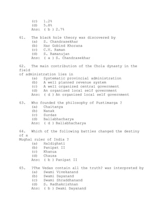(c) 1.2% 
(d) 5.8% 
Ans: ( b ) 2.7% 
61. The black hole theory was discovered by 
(a) S. Chandrasekhar 
(b) Har Gobind Khorana 
(c) C.V. Raman 
(d) S. Ramanujan 
Ans: ( a ) S. Chandrasekhar 
62. The main contribution of the Chola dynasty in the 
field 
of administration lies in 
(a) Systematic provincial administration 
(b) A well planned revenue system 
(c) A well organized central government 
(d) An organized local self government 
Ans: ( d ) An organized local self government 
63. Who founded the philosophy of Pustimarga ? 
(a) Chaitanya 
(b) Nanak 
(c) Surdas 
(d) Ballabhacharya 
Ans: ( d ) Ballabhacharya 
64. Which of the following battles changed the destiny 
of a 
Mughal ruler of India ? 
(a) Haldighati 
(b) Panipat II 
(c) Khanua 
(d) Chausa 
Ans: ( b ) Panipat II 
65. ?The Vedas contain all the truth? was interpreted by 
(a) Swami Vivekanand 
(b) Swami Dayanand 
(c) Swami Shraddhanand 
(d) S. Radhakrishnan 
Ans: ( b ) Swami Dayanand 
 