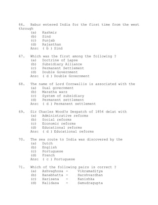 66. Babur entered India for the first time from the west 
through 
(a) Kashmir 
(b) Sind 
(c) Punjab 
(d) Rajasthan 
Ans: ( b ) Sind 
67. Which was the first among the following ? 
(a) Doctrine of Lapse 
(b) Subsidiary Alliance 
(c) Permanent Settlement 
(d) Double Government 
Ans: ( d ) Double Government 
68. The name of Lord Cornwallis is associated with the 
(a) Dual government 
(b) Maratha wars 
(c) System of subsidiary 
(d) Permanent settlement 
Ans: ( d ) Permanent settlement 
69. Sir Charles Wood?s Despatch of 1854 delat with 
(a) Administrative reforms 
(b) Social reforms 
(c) Economic reforms 
(d) Educational reforms 
Ans: ( d ) Educational reforms 
70. The sea route to India was discovered by the 
(a) Dutch 
(b) English 
(c) Portuguese 
(d) French 
Ans: ( c ) Portuguese 
71. Which of the following pairs is correct ? 
(a) Ashvaghosa - Vikramaditya 
(b) Banabhatta - Harshvardhan 
(c) Harisena - Kanishka 
(d) Kalidasa - Samudragupta 
 