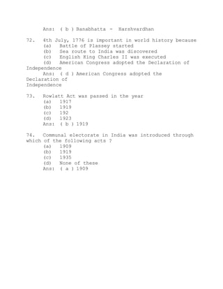 Ans: ( b ) Banabhatta - Harshvardhan 
72. 4th July, 1776 is important in world history because 
(a) Battle of Plassey started 
(b) Sea route to India was discovered 
(c) English King Charles II was executed 
(d) American Congress adopted the Declaration of 
Independence 
Ans: ( d ) American Congress adopted the 
Declaration of 
Independence 
73. Rowlatt Act was passed in the year 
(a) 1917 
(b) 1919 
(c) 192 
(d) 1923 
Ans: ( b ) 1919 
74. Communal electorate in India was introduced through 
which of the following acts ? 
(a) 1909 
(b) 1919 
(c) 1935 
(d) None of these 
Ans: ( a ) 1909 
