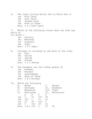 6. The canal joining Baltic Sea to North Sea is 
(a) Kiel Canal 
(b) Suez Canal 
(c) Panama Canal 
(d) None of these 
Ans: ( a ) Kiel Canal 
7. Which of the following rivers does not form any 
delta at 
its mouth ? 
(a) Cauvery 
(b) Mahanadi 
(c) Godavari 
(d) Tapti 
Ans: ( d ) Tapti 
8. Srinagar is situated on the bank of the river 
(a) Ravi 
(b) Sutlej 
(c) Jhelum 
(d) Chenab 
Ans: ( c ) Jhelum 
9. The Shompens are the tribal people of 
(a) Andaman 
(b) Nicobar 
(c) Lakshadweep 
(d) None of these 
Ans: ( b ) Nicobar 
10. Match the following 
A. Manas I. Hangul 
B. Dachigam II. Elephant 
C. Mudumalai III. Tiger 
D. Kaziranga IV. Rhinoceros 
A B C D 
(a) I II III IV 
(b) III I II IV 
(c) II IV III I 
(d) I III IV II 
Ans: ( b ) III I II IV 
 
