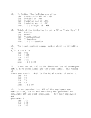 11. In India, Plan holiday was after 
(a) China-India war of 1962 
(b) Draught of 1966 
(c) Pakistan war of 1971 
(d) Pakistan war of 1965 
Ans: ( b ) Draught of 1966 
12. Which of the following is not a ?Free Trade Zone? ? 
(a) Kandla 
(b) Mumbai 
(c) Visakhapatnam 
(d) Trivandrum 
Ans: ( d ) Trivandrum 
13. The least perfect square number which is divisible 
by 3, 
4, 5, 6 and 8 is 
(a) 900 
(b) 1600 
(c) 2500 
(d) 3600 
Ans: ( d ) 3600 
12. A man has Rs. 480 in the denominations of one-rupee 
notes, five-rupee notes and ten-rupee notes. The number 
of 
notes are equal. What is the total number of notes ? 
(a) 60 
(b) 90 
(c) 75 
(d) 45 
Ans: ( b ) 90 
13. In an organization, 40% of the employees are 
matriculates, 50% of the remaining are graduates and 
remaining 180 are post-graduates. How many employees 
are 
graduates ? 
(a) 360 
(b) 240 
(c) 180 
 