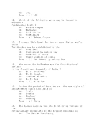 (d) 300 
Ans: ( c ) 180 
14. Which of the following writs may be issued to 
enforce a 
Fundamental Right ? 
(a) Habeas Corpus 
(b) Mandamus 
(c) Prohibition 
(d) Certiorari 
Ans: ( a ) Habeas Corpus 
15. A common High Court for two or more States and/or 
Union 
Territories may be established by the 
(a) President 
(b) Parliament by making law 
(c) Governor of State 
(d) Chief Justice of India 
Ans: ( b ) Parliament by making law 
16. Who among the following was the Constitutional 
adviser 
to the Constituent Assembly of India ? 
(a) M. C. Setalvad 
(b) K. M. Munshi 
(c) Jawaharlal Nehru 
(d) B. N. Rau 
Ans: ( d ) B. N. Rau 
17. During the period of Renaissance, the new style of 
architecture first developed in 
(a) Italy 
(b) France 
(c) England 
(d) Germany 
Ans: ( a ) Italy 
18. The Barrah dacoity was the first major venture of 
the 
revolutionary terrorists of the freedom movement in 
(a) The Madras Presidency 
 