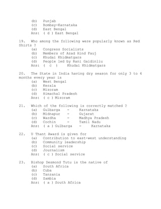 (b) Punjab 
(c) Bombay-Karnataka 
(d) East Bengal 
Ans: ( d ) East Bengal 
19. Who among the following were popularly known as Red 
Shirts ? 
(a) Congress Socialists 
(b) Members of Azad Hind Fauj 
(c) Khudai Khidmatgars 
(d) People led by Rani Gaidinliu 
Ans: ( c ) Khudai Khidmatgars 
20. The State in India having dry season for only 3 to 4 
months every year is 
(a) West Bengal 
(b) Kerala 
(c) Mizoram 
(d) Himachal Pradesh 
Ans: ( c ) Mizoram 
21. Which of the following is correctly matched ? 
(a) Gulbarga - Karnataka 
(b) Midnapur - Gujarat 
(c) Wardha - Madhya Pradesh 
(d) Cochin - Tamil Nadu 
Ans: ( a ) Gulbarga - Karnataka 
22. U Thant Award is given for 
(a) Contribution to east-west understanding 
(b) Community leadership 
(c) Social service 
(d) Journalism 
Ans: ( c ) Social service 
23. Bishop Desmond Tutu is the native of 
(a) South Africa 
(b) Cuba 
(c) Tanzania 
(d) Zambia 
Ans: ( a ) South Africa 
 