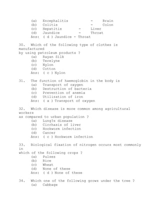 (a) Encephalitis - Brain 
(b) Colitis - Colon 
(c) Hepatitis - Liver 
(d) Jaundice - Throat 
Ans: ( d ) Jaundice - Throat 
30. Which of the following type of clothes is 
manufactured 
by using petroleum products ? 
(a) Rayan Silk 
(b) Terelyne 
(c) Nylon 
(d) Cotton 
Ans: ( c ) Nylon 
31. The function of haemoglobin in the body is 
(a) Transport of oxygen 
(b) Destruction of bacteria 
(c) Prevention of anemia 
(d) Utilization of iron 
Ans: ( a ) Transport of oxygen 
32. Which disease is more common among agricultural 
workers 
as compared to urban population ? 
(a) Lung?s disease 
(b) Cirrhasis of liver 
(c) Hookworm infection 
(d) Cancer 
Ans: ( c ) Hookworm infection 
33. Biological fixation of nitrogen occurs most commonly 
in 
which of the following crops ? 
(a) Pulses 
(b) Rice 
(c) Wheat 
(d) None of these 
Ans: ( d ) None of these 
34. Which one of the following grows under the tree ? 
(a) Cabbage 
 