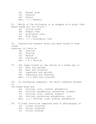 (b) Bengal gram 
(c) Peanuts 
(d) Castor 
Ans: ( c ) Peanuts 
35. Which of the following is an example of a plant that 
bears seeds but not fruits ? 
(a) Cotton Plant 
(b) Peepal tree 
(c) Eucalyptus tree 
(d) Pine tree 
Ans: ( c ) Eucalyptus tree 
36. Radioactive element which has been found to have 
large 
reserves in India is 
(a) Uranium 
(b) Thorium 
(c) Radium 
(d) Plutonium 
Ans: ( b ) Thorium 
37. The image formed on the retina of a human eye is 
(a) Real and upright 
(b) Real and inverted 
(c) Imaginary and upright 
(d) Imaginary and inverted 
Ans: ( b ) Real and inverted 
38. In increasing sequence, the major elements present 
in 
the human body are 
(a) Calcium, iron, sodium, phosphorus 
(b) Calcium, phosphorus, potassium, sulphur 
(c) Calcium, iron, sodium, sulphur 
(d) Calcium, potassium, phosphorus, iron 
Ans: ( a ) Calcium, iron, sodium, phosphorus 
39. A light sensitive compound used in photography is 
(a) Silver chloride 
(b) Silver sulphide 
(c) Silver bromide 
 