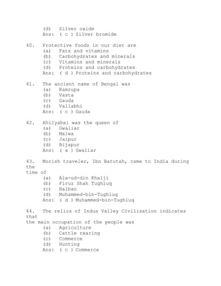 (d) Silver oxide 
Ans: ( c ) Silver bromide 
40. Protective foods in our diet are 
(a) Fats and vitamins 
(b) Carbohydrates and minerals 
(c) Vitamins and minerals 
(d) Proteins and carbohydrates 
Ans: ( d ) Proteins and carbohydrates 
41. The ancient name of Bengal was 
(a) Kamrupa 
(b) Vasta 
(c) Gauda 
(d) Vallabhi 
Ans: ( c ) Gauda 
42. Ahilyabai was the queen of 
(a) Gwaliar 
(b) Malwa 
(c) Jaipur 
(d) Bijapur 
Ans: ( a ) Gwaliar 
43. Morish traveler, Ibn Batutah, came to India during 
the 
time of 
(a) Ala-ud-din Khalji 
(b) Firuz Shah Tughluq 
(c) Balban 
(d) Muhammed-bin-Tughluq 
Ans: ( d ) Muhammed-bin-Tughluq 
44. The relics of Indus Valley Civilisation indicates 
that 
the main occupation of the people was 
(a) Agriculture 
(b) Cattle rearing 
(c) Commerce 
(d) Hunting 
Ans: ( c ) Commerce 
 