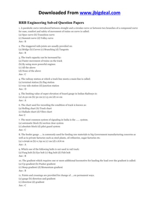 Downloaded From www.jbigdeal.com 
RRB Engineering Solved Question Papers 
1. A parabolic curve introduced between straight and a circular curve or between two branches of a compound curve 
for ease, comfort and safety of movement of trains on curve is called: 
(a) Spur curve (b) Transition curve 
(c) Summit curve (d) Valley curve 
Ans : B 
2. The staggered rails joints are usually provided on: 
(a) Bridge (b) Curves (c) Branching (d) Tangents 
Ans : B 
3. The track capacity can be increased by: 
(a) Faster movement of trains on the track 
(b) By using more powerful engines 
(c) All the above 
(d) None of the above 
Ans : C 
4. The railway station at which a track line meets a main line is called: 
(a) terminal station (b) flag station 
(c) way side station (d) junction station 
Ans : D 
5. The limiting value of super elevation of board gauge in Indian Railways is: 
(a) 16.50 cm (b) 30 cm (c) 15 cm (d) 10 cm 
Ans : A 
6. The chart used for recording the condition of track is known as: 
(a) Rolling chart (b) Track chart 
(c) Hallade chart (d) Vibro chart 
Ans: C 
7. The most common system of signaling in India is the …… system. 
(a) automatic block (b) section clear system 
(c) absolute block (d) pilot guard system 
Ans : C 
8. The feeder gauge …. is commonly used for feeding raw materials to big Government manufacturing concerns as 
well as to private factories such as steel plants, oil refineries, sugar factories etc. 
(a) 0.6096 m (b) 0.792 m (c) 1m (d) 1.676 m 
Ans : A 
9. Which one of the following bolts is not used in rail track: 
(a) Fang bolt (b) Eye bolt (c) Rag bolt (d) Fish bolt 
Ans : B 
10. The gradient which requires one or more additional locomotive for hauling the load over the gradient is called: 
(a) Up-gradient (b) Pusher gradient 
(c) Steep gradient (d) Momentum gradient 
Ans : B 
11. Points and crossings are provided for change of ….on permanent ways. 
(a) gauge (b) direction and gradient 
(c) direction (d) gradient 
Ans : C 
 