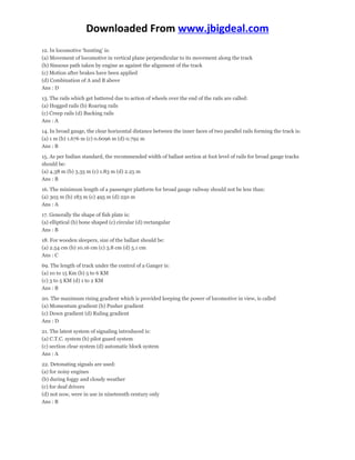 Downloaded From www.jbigdeal.com 
12. In locomotive ‘hunting’ is: 
(a) Movement of locomotive in vertical plane perpendicular to its movement along the track 
(b) Sinuous path taken by engine as against the alignment of the track 
(c) Motion after brakes have been applied 
(d) Combination of A and B above 
Ans : D 
13. The rails which get battered due to action of wheels over the end of the rails are called: 
(a) Hogged rails (b) Roaring rails 
(c) Creep rails (d) Bucking rails 
Ans : A 
14. In broad gauge, the clear horizontal distance between the inner faces of two parallel rails forming the track is: 
(a) 1 m (b) 1.676 m (c) 0.6096 m (d) 0.792 m 
Ans : B 
15. As per Indian standard, the recommended width of ballast section at foot level of rails for broad gauge tracks 
should be: 
(a) 4.38 m (b) 3.35 m (c) 1.83 m (d) 2.25 m 
Ans : B 
16. The minimum length of a passenger platform for broad gauge railway should not be less than: 
(a) 305 m (b) 183 m (c) 495 m (d) 250 m 
Ans : A 
17. Generally the shape of fish plate is: 
(a) elliptical (b) bone shaped (c) circular (d) rectangular 
Ans : B 
18. For wooden sleepers, size of the ballast should be: 
(a) 2.54 cm (b) 10.16 cm (c) 3.8 cm (d) 5.1 cm 
Ans : C 
69. The length of track under the control of a Ganger is: 
(a) 10 to 15 Km (b) 5 to 6 KM 
(c) 3 to 5 KM (d) 1 to 2 KM 
Ans : B 
20. The maximum rising gradient which is provided keeping the power of locomotive in view, is called 
(a) Momentum gradient (b) Pusher gradient 
(c) Down gradient (d) Ruling gradient 
Ans : D 
21. The latest system of signaling introduced is: 
(a) C.T.C. system (b) pilot guard system 
(c) section clear system (d) automatic block system 
Ans : A 
22. Detonating signals are used: 
(a) for noisy engines 
(b) during foggy and cloudy weather 
(c) for deaf drivers 
(d) not now, were in use in nineteenth century only 
Ans : B 
 