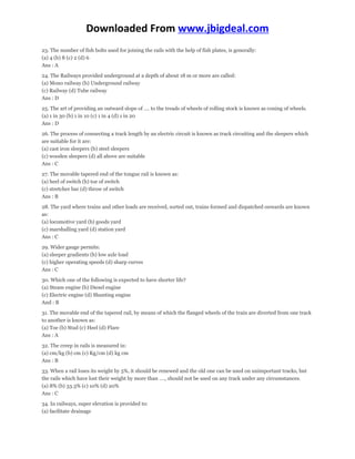 Downloaded From www.jbigdeal.com 
23. The number of fish bolts used for joining the rails with the help of fish plates, is generally: 
(a) 4 (b) 8 (c) 2 (d) 6 
Ans : A 
24. The Railways provided underground at a depth of about 18 m or more are called: 
(a) Mono railway (b) Underground railway 
(c) Railway (d) Tube railway 
Ans : D 
25. The art of providing an outward slope of …. to the treads of wheels of rolling stock is known as coning of wheels. 
(a) 1 in 30 (b) 1 in 10 (c) 1 in 4 (d) 1 in 20 
Ans : D 
26. The process of connecting a track length by an electric circuit is known as track circuiting and the sleepers which 
are suitable for it are: 
(a) cast iron sleepers (b) steel sleepers 
(c) wooden sleepers (d) all above are suitable 
Ans : C 
27. The movable tapered end of the tongue rail is known as: 
(a) heel of switch (b) toe of switch 
(c) stretcher bar (d) throw of switch 
Ans : B 
28. The yard where trains and other loads are received, sorted out, trains formed and dispatched onwards are known 
as: 
(a) locomotive yard (b) goods yard 
(c) marshalling yard (d) station yard 
Ans : C 
29. Wider gauge permits: 
(a) sleeper gradients (b) low axle load 
(c) higher operating speeds (d) sharp curves 
Ans : C 
30. Which one of the following is expected to have shorter life? 
(a) Steam engine (b) Diesel engine 
(c) Electric engine (d) Shunting engine 
And : B 
31. The movable end of the tapered rail, by means of which the flanged wheels of the train are diverted from one track 
to another is known as: 
(a) Toe (b) Stud (c) Heel (d) Flare 
Ans : A 
32. The creep in rails is measured in: 
(a) cm/kg (b) cm (c) Kg/cm (d) kg cm 
Ans : B 
33. When a rail loses its weight by 5%, it should be renewed and the old one can be used on unimportant tracks, but 
the rails which have lost their weight by more than …., should not be used on any track under any circumstances. 
(a) 8% (b) 33.3% (c) 10% (d) 20% 
Ans : C 
34. In railways, super elevation is provided to: 
(a) facilitate drainage 
 