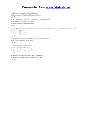 Downloaded From www.jbigdeal.com 
45. Creeping of rails will be reduced by using: 
(a) Bearing plates (b) Spikes (c) Chairs (d) Anchors 
Ans : D 
46. The railway track from which a train is to be diverted is called: 
(a) branch track (b) points and crossing 
(c) main or through track (d) all above 
Ans : C 
47. An expansion gap of …. is usually kept between the adjoining rail ends to allow for expansion of rail, due to 
variation in temperature. 
(a) 1 to 3 mm (b) 10 to 15 mm 
(c) 6 to 8 mm (d) 3 to 5 mm 
Ans : C 
48. Generally the weight/metre of the rails used in broad gauge is: 
(a) 55 kg (b) 45 kg (c) 35 kg (d) 65 kg 
Ans : A 
49. A dynamometer car is used for: 
(a) Tourists (b) Dinning facilities 
(c) Inspection of administrative officers 
(d) Recording the condition of track 
Ans : D 
50. Which of the following is not a part of rail engine? 
(a) Tender (b) Stream turbine (c) Boiler (d) Fire box 
Ans : B 
