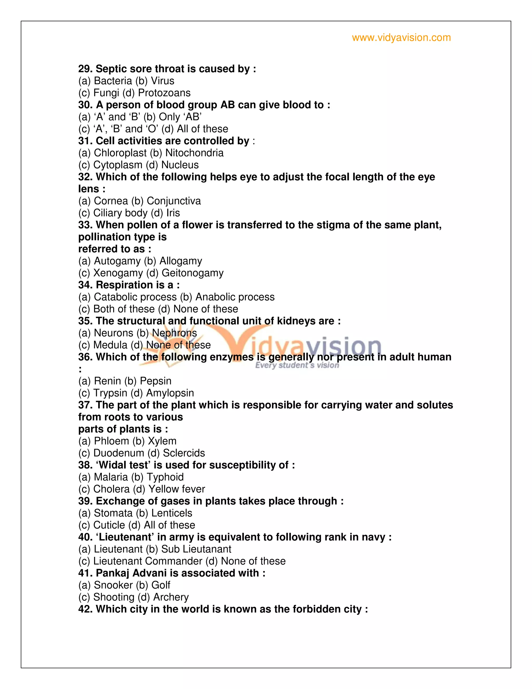 www.vidyavision.com
29. Septic sore throat is caused by :
(a) Bacteria (b) Virus
(c) Fungi (d) Protozoans
30. A person of blood group AB can give blood to :
(a) ‘A’ and ‘B’ (b) Only ‘AB’
(c) ‘A’, ‘B’ and ‘O’ (d) All of these
31. Cell activities are controlled by :
(a) Chloroplast (b) Nitochondria
(c) Cytoplasm (d) Nucleus
32. Which of the following helps eye to adjust the focal length of the eye
lens :
(a) Cornea (b) Conjunctiva
(c) Ciliary body (d) Iris
33. When pollen of a flower is transferred to the stigma of the same plant,
pollination type is
referred to as :
(a) Autogamy (b) Allogamy
(c) Xenogamy (d) Geitonogamy
34. Respiration is a :
(a) Catabolic process (b) Anabolic process
(c) Both of these (d) None of these
35. The structural and functional unit of kidneys are :
(a) Neurons (b) Nephrons
(c) Medula (d) None of these
36. Which of the following enzymes is generally nor present in adult human
:
(a) Renin (b) Pepsin
(c) Trypsin (d) Amylopsin
37. The part of the plant which is responsible for carrying water and solutes
from roots to various
parts of plants is :
(a) Phloem (b) Xylem
(c) Duodenum (d) Sclercids
38. ‘Widal test’ is used for susceptibility of :
(a) Malaria (b) Typhoid
(c) Cholera (d) Yellow fever
39. Exchange of gases in plants takes place through :
(a) Stomata (b) Lenticels
(c) Cuticle (d) All of these
40. ‘Lieutenant’ in army is equivalent to following rank in navy :
(a) Lieutenant (b) Sub Lieutanant
(c) Lieutenant Commander (d) None of these
41. Pankaj Advani is associated with :
(a) Snooker (b) Golf
(c) Shooting (d) Archery
42. Which city in the world is known as the forbidden city :
 