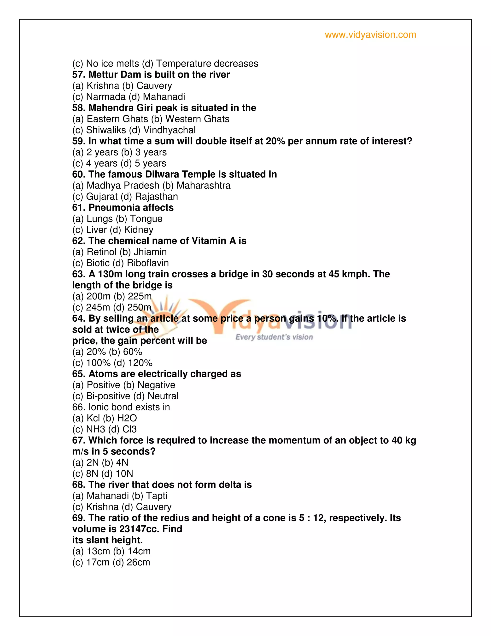 www.vidyavision.com
(c) No ice melts (d) Temperature decreases
57. Mettur Dam is built on the river
(a) Krishna (b) Cauvery
(c) Narmada (d) Mahanadi
58. Mahendra Giri peak is situated in the
(a) Eastern Ghats (b) Western Ghats
(c) Shiwaliks (d) Vindhyachal
59. In what time a sum will double itself at 20% per annum rate of interest?
(a) 2 years (b) 3 years
(c) 4 years (d) 5 years
60. The famous Dilwara Temple is situated in
(a) Madhya Pradesh (b) Maharashtra
(c) Gujarat (d) Rajasthan
61. Pneumonia affects
(a) Lungs (b) Tongue
(c) Liver (d) Kidney
62. The chemical name of Vitamin A is
(a) Retinol (b) Jhiamin
(c) Biotic (d) Riboflavin
63. A 130m long train crosses a bridge in 30 seconds at 45 kmph. The
length of the bridge is
(a) 200m (b) 225m
(c) 245m (d) 250m
64. By selling an article at some price a person gains 10%. If the article is
sold at twice of the
price, the gain percent will be
(a) 20% (b) 60%
(c) 100% (d) 120%
65. Atoms are electrically charged as
(a) Positive (b) Negative
(c) Bi-positive (d) Neutral
66. Ionic bond exists in
(a) Kcl (b) H2O
(c) NH3 (d) Cl3
67. Which force is required to increase the momentum of an object to 40 kg
m/s in 5 seconds?
(a) 2N (b) 4N
(c) 8N (d) 10N
68. The river that does not form delta is
(a) Mahanadi (b) Tapti
(c) Krishna (d) Cauvery
69. The ratio of the redius and height of a cone is 5 : 12, respectively. Its
volume is 23147cc. Find
its slant height.
(a) 13cm (b) 14cm
(c) 17cm (d) 26cm
 