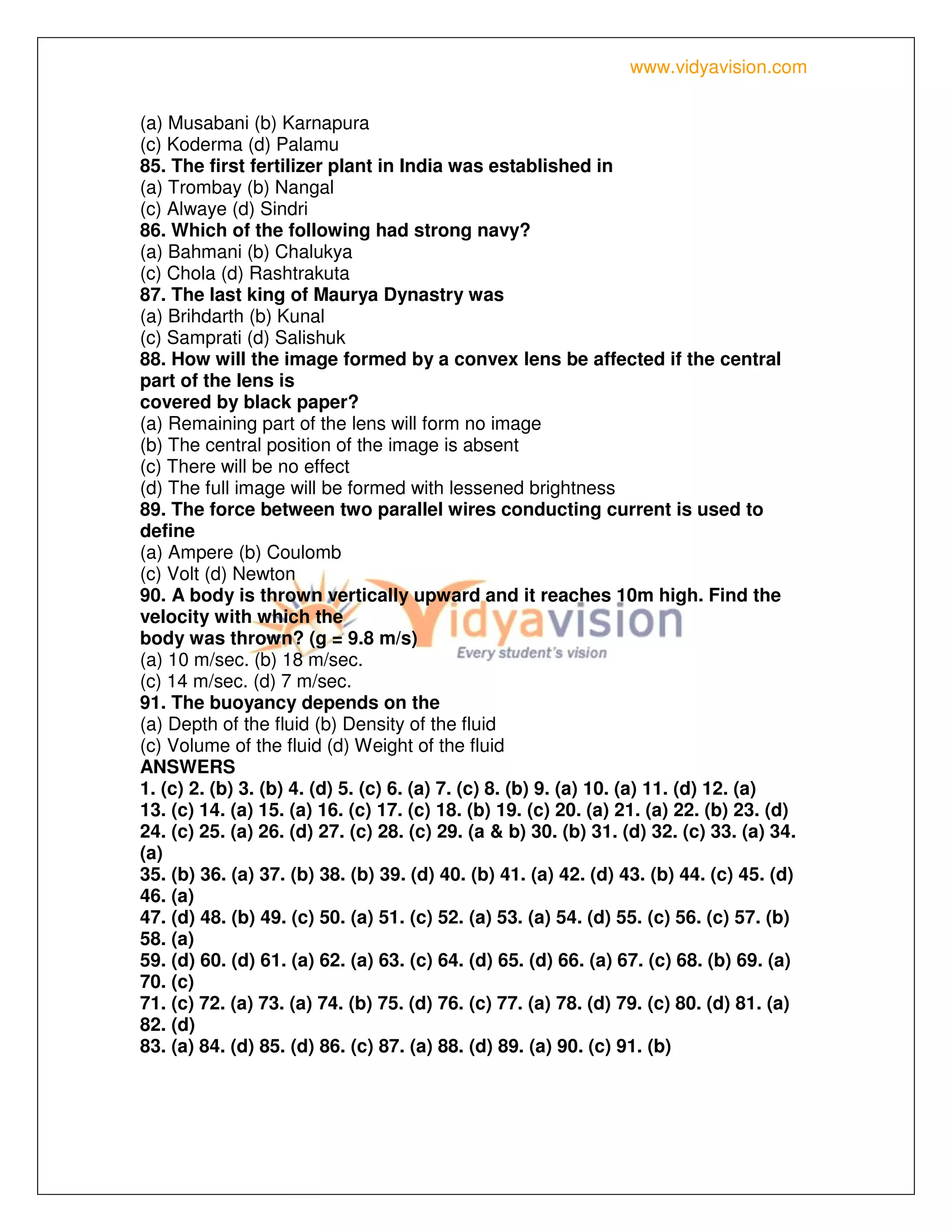 www.vidyavision.com
(a) Musabani (b) Karnapura
(c) Koderma (d) Palamu
85. The first fertilizer plant in India was established in
(a) Trombay (b) Nangal
(c) Alwaye (d) Sindri
86. Which of the following had strong navy?
(a) Bahmani (b) Chalukya
(c) Chola (d) Rashtrakuta
87. The last king of Maurya Dynastry was
(a) Brihdarth (b) Kunal
(c) Samprati (d) Salishuk
88. How will the image formed by a convex lens be affected if the central
part of the lens is
covered by black paper?
(a) Remaining part of the lens will form no image
(b) The central position of the image is absent
(c) There will be no effect
(d) The full image will be formed with lessened brightness
89. The force between two parallel wires conducting current is used to
define
(a) Ampere (b) Coulomb
(c) Volt (d) Newton
90. A body is thrown vertically upward and it reaches 10m high. Find the
velocity with which the
body was thrown? (g = 9.8 m/s)
(a) 10 m/sec. (b) 18 m/sec.
(c) 14 m/sec. (d) 7 m/sec.
91. The buoyancy depends on the
(a) Depth of the fluid (b) Density of the fluid
(c) Volume of the fluid (d) Weight of the fluid
ANSWERS
1. (c) 2. (b) 3. (b) 4. (d) 5. (c) 6. (a) 7. (c) 8. (b) 9. (a) 10. (a) 11. (d) 12. (a)
13. (c) 14. (a) 15. (a) 16. (c) 17. (c) 18. (b) 19. (c) 20. (a) 21. (a) 22. (b) 23. (d)
24. (c) 25. (a) 26. (d) 27. (c) 28. (c) 29. (a & b) 30. (b) 31. (d) 32. (c) 33. (a) 34.
(a)
35. (b) 36. (a) 37. (b) 38. (b) 39. (d) 40. (b) 41. (a) 42. (d) 43. (b) 44. (c) 45. (d)
46. (a)
47. (d) 48. (b) 49. (c) 50. (a) 51. (c) 52. (a) 53. (a) 54. (d) 55. (c) 56. (c) 57. (b)
58. (a)
59. (d) 60. (d) 61. (a) 62. (a) 63. (c) 64. (d) 65. (d) 66. (a) 67. (c) 68. (b) 69. (a)
70. (c)
71. (c) 72. (a) 73. (a) 74. (b) 75. (d) 76. (c) 77. (a) 78. (d) 79. (c) 80. (d) 81. (a)
82. (d)
83. (a) 84. (d) 85. (d) 86. (c) 87. (a) 88. (d) 89. (a) 90. (c) 91. (b)
 