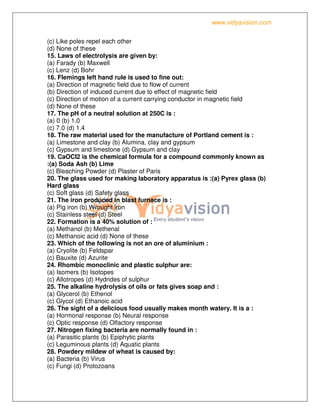 www.vidyavision.com
(c) Like poles repel each other
(d) None of these
15. Laws of electrolysis are given by:
(a) Farady (b) Maxwell
(c) Lenz (d) Bohr
16. Flemings left hand rule is used to fine out:
(a) Direction of magnetic field due to flow of current
(b) Direction of induced current due to effect of magnetic field
(c) Direction of motion of a current carrying conductor in magnetic field
(d) None of these
17. The pH of a neutral solution at 250C is :
(a) 0 (b) 1.0
(c) 7.0 (d) 1.4
18. The raw material used for the manufacture of Portland cement is :
(a) Limestone and clay (b) Alumina, clay and gypsum
(c) Gypsum and limestone (d) Gypsum and clay
19. CaOCI2 is the chemical formula for a compound commonly known as
:(a) Soda Ash (b) Lime
(c) Bleaching Powder (d) Plaster of Paris
20. The glass used for making laboratory apparatus is :(a) Pyrex glass (b)
Hard glass
(c) Soft glass (d) Safety glass
21. The iron produced in blast furnace is :
(a) Pig iron (b) Wrought iron
(c) Stainless steel (d) Steel
22. Formation is a 40% solution of :
(a) Methanol (b) Methenal
(c) Methanoic acid (d) None of these
23. Which of the following is not an ore of aluminium :
(a) Cryolite (b) Feldspar
(c) Bauxite (d) Azurite
24. Rhombic monoclinic and plastic sulphur are:
(a) Isomers (b) Isotopes
(c) Allotropes (d) Hydrides of sulphur
25. The alkaline hydrolysis of oils or fats gives soap and :
(a) Glycerol (b) Ethenol
(c) Glycol (d) Ethanoic acid
26. The sight of a delicious food usually makes month watery. It is a :
(a) Hormonal response (b) Neural response
(c) Optic response (d) Olfactory response
27. Nitrogen fixing bacteria are normally found in :
(a) Parasitic plants (b) Epiphytic plants
(c) Leguminous plants (d) Aquatic plants
28. Powdery mildew of wheat is caused by:
(a) Bacteria (b) Virus
(c) Fungi (d) Protozoans
 