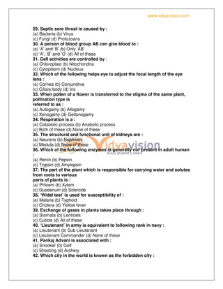 www.vidyavision.com
29. Septic sore throat is caused by :
(a) Bacteria (b) Virus
(c) Fungi (d) Protozoans
30. A person of blood group AB can give blood to :
(a) ‘A’ and ‘B’ (b) Only ‘AB’
(c) ‘A’, ‘B’ and ‘O’ (d) All of these
31. Cell activities are controlled by :
(a) Chloroplast (b) Nitochondria
(c) Cytoplasm (d) Nucleus
32. Which of the following helps eye to adjust the focal length of the eye
lens :
(a) Cornea (b) Conjunctiva
(c) Ciliary body (d) Iris
33. When pollen of a flower is transferred to the stigma of the same plant,
pollination type is
referred to as :
(a) Autogamy (b) Allogamy
(c) Xenogamy (d) Geitonogamy
34. Respiration is a :
(a) Catabolic process (b) Anabolic process
(c) Both of these (d) None of these
35. The structural and functional unit of kidneys are :
(a) Neurons (b) Nephrons
(c) Medula (d) None of these
36. Which of the following enzymes is generally nor present in adult human
:
(a) Renin (b) Pepsin
(c) Trypsin (d) Amylopsin
37. The part of the plant which is responsible for carrying water and solutes
from roots to various
parts of plants is :
(a) Phloem (b) Xylem
(c) Duodenum (d) Sclercids
38. ‘Widal test’ is used for susceptibility of :
(a) Malaria (b) Typhoid
(c) Cholera (d) Yellow fever
39. Exchange of gases in plants takes place through :
(a) Stomata (b) Lenticels
(c) Cuticle (d) All of these
40. ‘Lieutenant’ in army is equivalent to following rank in navy :
(a) Lieutenant (b) Sub Lieutanant
(c) Lieutenant Commander (d) None of these
41. Pankaj Advani is associated with :
(a) Snooker (b) Golf
(c) Shooting (d) Archery
42. Which city in the world is known as the forbidden city :
 