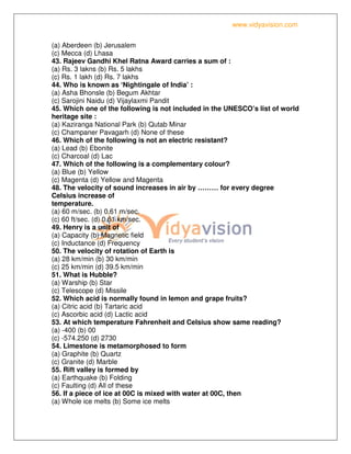 www.vidyavision.com
(a) Aberdeen (b) Jerusalem
(c) Mecca (d) Lhasa
43. Rajeev Gandhi Khel Ratna Award carries a sum of :
(a) Rs. 3 lakns (b) Rs. 5 lakhs
(c) Rs. 1 lakh (d) Rs. 7 lakhs
44. Who is known as ‘Nightingale of India’ :
(a) Asha Bhonsle (b) Begum Akhtar
(c) Sarojini Naidu (d) Vijaylaxmi Pandit
45. Which one of the following is not included in the UNESCO’s list of world
heritage site :
(a) Kaziranga National Park (b) Qutab Minar
(c) Champaner Pavagarh (d) None of these
46. Which of the following is not an electric resistant?
(a) Lead (b) Ebonite
(c) Charcoal (d) Lac
47. Which of the following is a complementary colour?
(a) Blue (b) Yellow
(c) Magenta (d) Yellow and Magenta
48. The velocity of sound increases in air by ……… for every degree
Celsius increase of
temperature.
(a) 60 m/sec. (b) 0.61 m/sec.
(c) 60 ft/sec. (d) 0.61 km/sec.
49. Henry is a unit of
(a) Capacity (b) Magnetic field
(c) Inductance (d) Frequency
50. The velocity of rotation of Earth is
(a) 28 km/min (b) 30 km/min
(c) 25 km/min (d) 39.5 km/min
51. What is Hubble?
(a) Warship (b) Star
(c) Telescope (d) Missile
52. Which acid is normally found in lemon and grape fruits?
(a) Citric acid (b) Tartaric acid
(c) Ascorbic acid (d) Lactic acid
53. At which temperature Fahrenheit and Celsius show same reading?
(a) -400 (b) 00
(c) -574.250 (d) 2730
54. Limestone is metamorphosed to form
(a) Graphite (b) Quartz
(c) Granite (d) Marble
55. Rift valley is formed by
(a) Earthquake (b) Folding
(c) Faulting (d) All of these
56. If a piece of ice at 00C is mixed with water at 00C, then
(a) Whole ice melts (b) Some ice melts
 