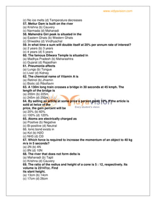 www.vidyavision.com
(c) No ice melts (d) Temperature decreases
57. Mettur Dam is built on the river
(a) Krishna (b) Cauvery
(c) Narmada (d) Mahanadi
58. Mahendra Giri peak is situated in the
(a) Eastern Ghats (b) Western Ghats
(c) Shiwaliks (d) Vindhyachal
59. In what time a sum will double itself at 20% per annum rate of interest?
(a) 2 years (b) 3 years
(c) 4 years (d) 5 years
60. The famous Dilwara Temple is situated in
(a) Madhya Pradesh (b) Maharashtra
(c) Gujarat (d) Rajasthan
61. Pneumonia affects
(a) Lungs (b) Tongue
(c) Liver (d) Kidney
62. The chemical name of Vitamin A is
(a) Retinol (b) Jhiamin
(c) Biotic (d) Riboflavin
63. A 130m long train crosses a bridge in 30 seconds at 45 kmph. The
length of the bridge is
(a) 200m (b) 225m
(c) 245m (d) 250m
64. By selling an article at some price a person gains 10%. If the article is
sold at twice of the
price, the gain percent will be
(a) 20% (b) 60%
(c) 100% (d) 120%
65. Atoms are electrically charged as
(a) Positive (b) Negative
(c) Bi-positive (d) Neutral
66. Ionic bond exists in
(a) Kcl (b) H2O
(c) NH3 (d) Cl3
67. Which force is required to increase the momentum of an object to 40 kg
m/s in 5 seconds?
(a) 2N (b) 4N
(c) 8N (d) 10N
68. The river that does not form delta is
(a) Mahanadi (b) Tapti
(c) Krishna (d) Cauvery
69. The ratio of the redius and height of a cone is 5 : 12, respectively. Its
volume is 23147cc. Find
its slant height.
(a) 13cm (b) 14cm
(c) 17cm (d) 26cm
 